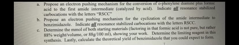 a. Propose an electron pushing mechanism for the conversion of o-phenylene diamine plus formic
acid to the first amide intermediate (catalyzed by acid). Indicate all resonance stabilized
"carbocations with the letters "RSCC"
b. Propose an electron pushing mechanism for the cyclization of the amide intermediate to
benzimidazole. Indicate all resonance stabilized carbocations with the letters RSCC.
c. Determine the mmol of both starting materials (factoring in that formic acid is not pure, but rather
88% weight/volume, or 88g/100 ml), showing your work. Determine the limiting reagent in this
synthesis. Lastly, calculate the theoretical yield of benzimidazole that you could expect to form.
