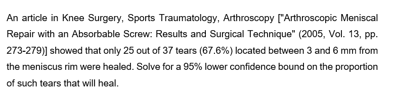 An article in Knee Surgery, Sports Traumatology, Arthroscopy ["Arthroscopic Meniscal
Repair with an Absorbable Screw: Results and Surgical Technique" (2005, Vol. 13, pp.
273-279)] showed that only 25 out of 37 tears (67.6%) located between 3 and 6 mm from
the meniscus rim were healed. Solve for a 95% lower confidence bound on the proportion
of such tears that will heal.