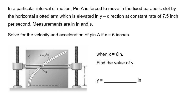 In a particular interval of motion, Pin A is forced to move in the fixed parabolic slot by
the horizontal slotted arm which is elevated in y- direction at constant rate of 7.5 inch
per second. Measurements are in in and s.
Solve for the velocity and acceleration of pin A if x = 6 inches.
x = y²5
x
when x = 6in.
Find the value of y.
y =
in