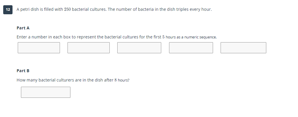 12
A petri dish is filled with 250 bacterial cultures. The number of bacteria in the dish triples every hour.
Part A
Enter a number in each box to represent the bacterial cultures for the first 5 hours as a numeric sequence.
Part B
How many bacterial culturers are in the dish after 8 hours?
