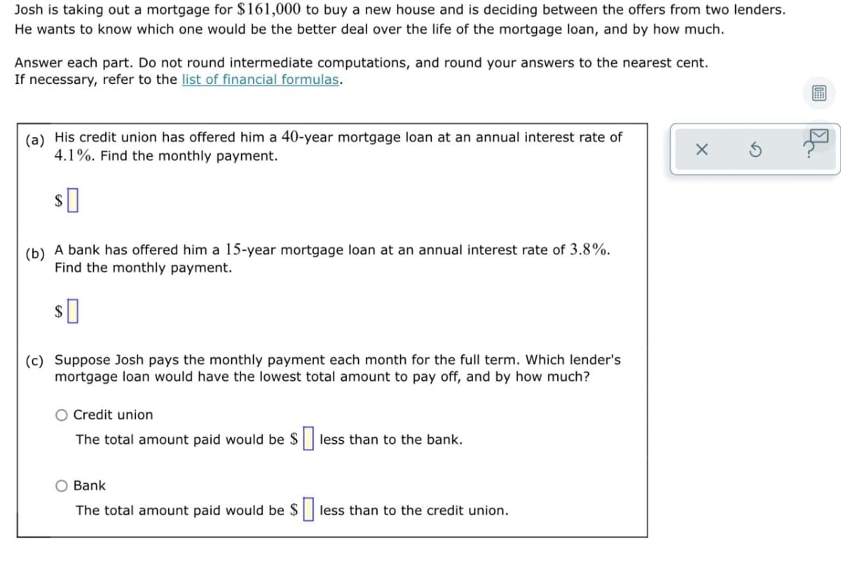 Josh is taking out a mortgage for $161,000 to buy a new house and is deciding between the offers from two lenders.
He wants to know which one would be the better deal over the life of the mortgage loan, and by how much.
Answer each part. Do not round intermediate computations, and round your answers to the nearest cent.
If necessary, refer to the list of financial formulas.
(a) His credit union has offered him a 40-year mortgage loan at an annual interest rate of
4.1%. Find the monthly payment.
2$
(b) A bank has offered him a 15-year mortgage loan at an annual interest rate of 3.8%.
Find the monthly payment.
2$
(c) Suppose Josh pays the monthly payment each month for the full term. Which lender's
mortgage loan would have the lowest total amount to pay off, and by how much?
O Credit union
The total amount paid would be $
less than to the bank.
O Bank
The total amount paid would be $|
less than to the credit union.
