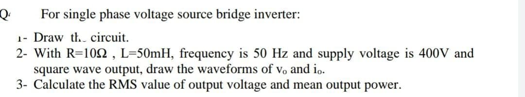 For single phase voltage source bridge inverter:
1- Draw th circuit.
2- With R=102 , L=50mH, frequency is 50 Hz and supply voltage is 400V and
square wave output, draw the waveforms of vo and io.
3- Calculate the RMS value of output voltage and mean output power.
