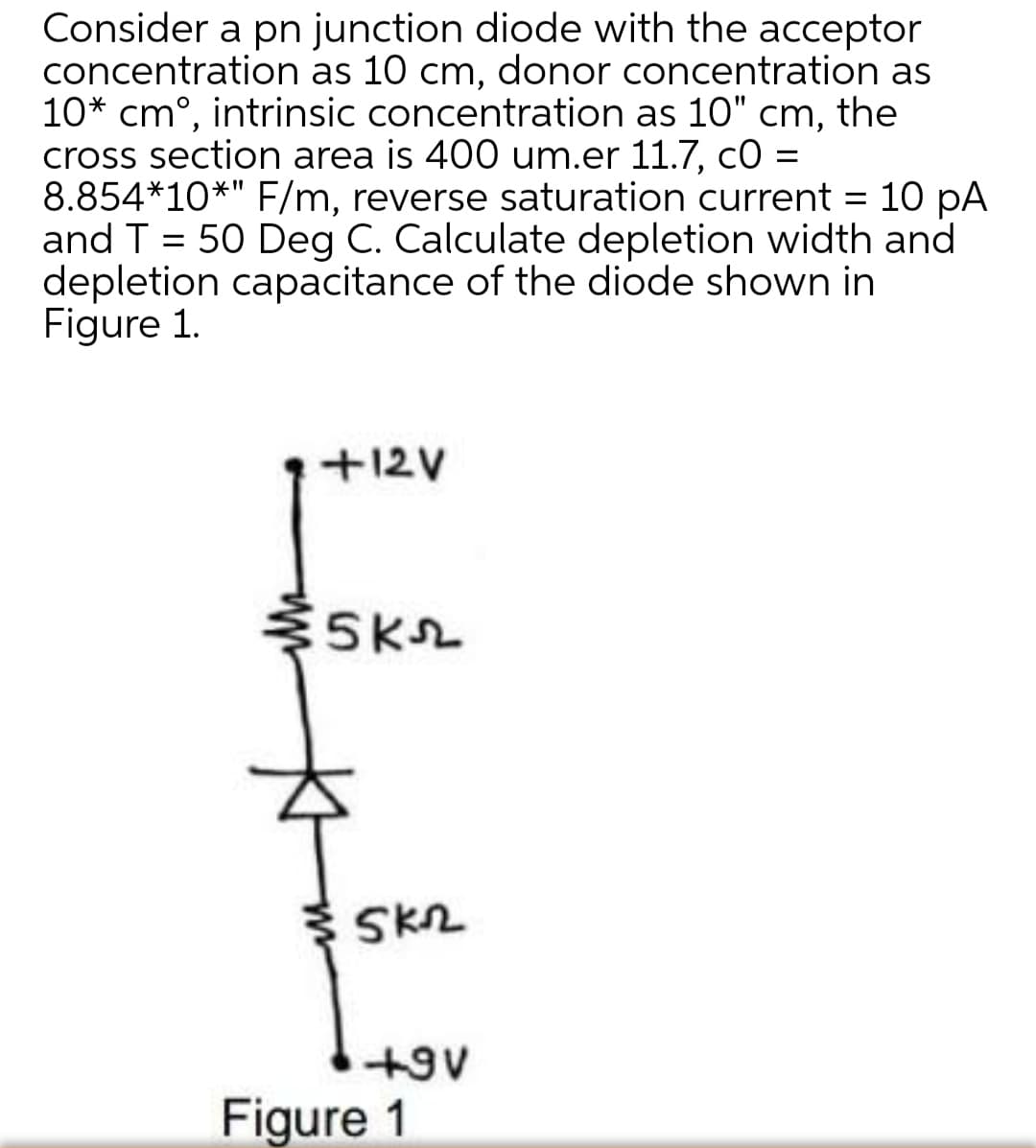 Consider a pn junction diode with the acceptor
concentration as 10 cm, donor concentration as
10* cm°, intrinsic concentration as 10" cm, the
cross section area is 400 um.er 11.7, co =
8.854*10*" F/m, reverse saturation current = 10 pA
and T = 50 Deg C. Calculate depletion width and
depletion capacitance of the diode shown in
Figure 1.
%3D
+12V
SK2
+9V
Figure 1

