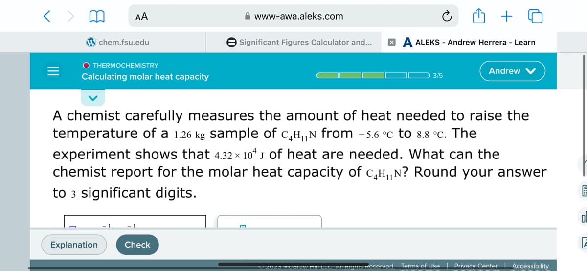 AA
chem.fsu.edu
O THERMOCHEMISTRY
Calculating molar heat capacity
Explanation
www-awa.aleks.com
Check
Significant Figures Calculator and... XA ALEKS - Andrew Herrera - Learn
A chemist carefully measures the amount of heat needed to raise the
temperature of a 1.26 kg sample of с₂H₁N from -5.6 °C to 8.8 °c. The
experiment shows that 4.32 × 104 J of heat are needed. What can the
chemist report for the molar heat capacity of с₁H₁N? Round your answer
to 3 significant digits.
3/5
*/ ZUZS MCGRAW MIIFLES, AILRIGnts Reserved
Andrew V
Terms of Use | Privacy Center
Accessibility
OL
