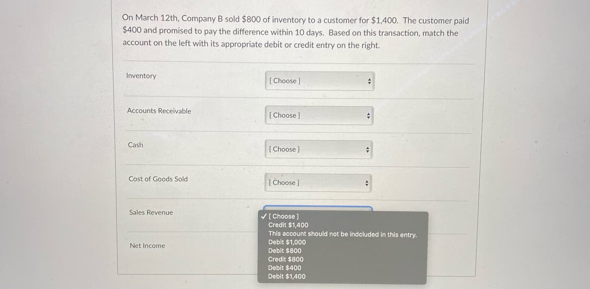 On March 12th, Company B sold $800 of inventory to a customer for $1,400. The customer paid
$400 and promised to pay the difference within 10 days. Based on this transaction, match the
account on the left with its appropriate debit or credit entry on the right.
Inventory
[ Choose]
Accounts Receivable
[Choose]
Cash
[ Choose]
Cost of Goods Sold
[ Choose ]
Sales Revenue
V[ Choose ]
Credit $1,400
This account should not be indcluded in this entry.
Debit $1,000
Debit $800
Net Income
Credit $800
Debit $400
Debit $1,400
