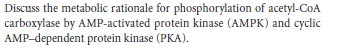 Discuss the metabolic rationale for phosphorylation of acetyl-CoA
carboxylase by AMP-activated protein kinase (AMPK) and cyclic
AMP-dependent protein kinase (PKA).
