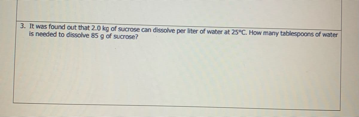3. It was found out that 2.0 kg of sucrose can dissolve per liter of water at 25°C. How many tablespoons of water
is needed to dissolve 85 g of sucrose?
