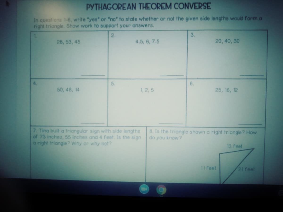 PYTHAGOREAN THEOREM CONVERSE
In questions 1-6, write "yes" or "no" to state whether or not the given side lengths would form a
right triangle. Show work to support your answers.
1.
2.
3.
28, 53, 45
4.5, 6, 7.5
20, 40, 30
4.
5.
6.
50, 48, 14
1, 2, 5
25, 16, 12
7. Tina built a triangular sign with side lengths
of 73 inches, 55 inches and 4 feet. Is the sign
a right triangle? Why or why not?
8. Is the triangle shown a right triangle? How
do you know?
13 feet
11 feel
21feel
