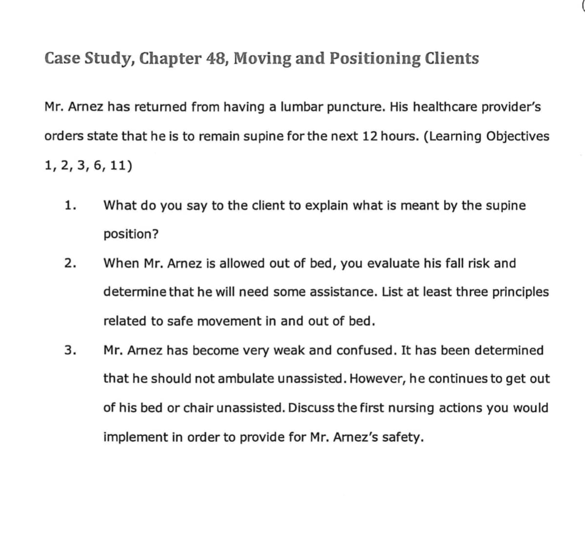 Case Study, Chapter 48, Moving and Positioning Clients
Mr. Arnez has returned from having a lumbar puncture. His health care provider's
orders state that he is to remain supine for the next 12 hours. (Learning Objectives
1, 2, 3, 6, 11)
1.
2.
3.
What do you say to the client to explain what is meant by the supine
position?
When Mr. Arnez is allowed out of bed, you evaluate his fall risk and
determine that he will need some assistance. List at least three principles
related to safe movement in and out of bed.
Mr. Arnez has become very weak and confused. It has been determined
that he should not ambulate unassisted. However, he continues to get out
of his bed or chair unassisted. Discuss the first nursing actions you would
implement in order to provide for Mr. Arnez's safety.