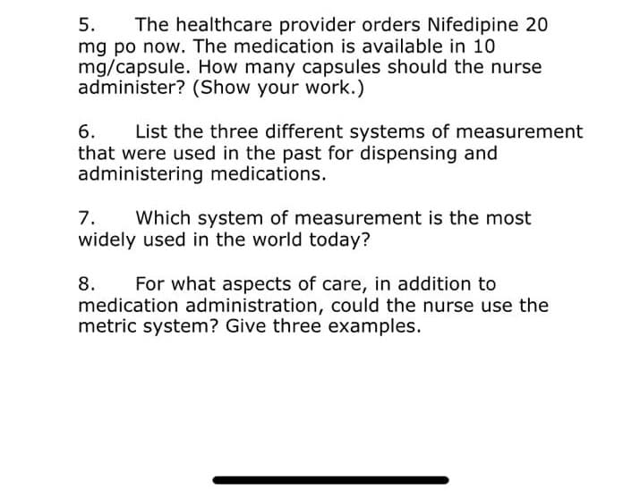 5. The healthcare provider orders Nifedipine 20
mg po now. The medication is available in 10.
mg/capsule. How many capsules should the nurse
administer? (Show your work.)
6.
List the three different systems of measurement
that were used in the past for dispensing and
administering medications.
7. Which system of measurement is the most
widely used in the world today?
8. For what aspects of care, in addition to
medication administration, could the nurse use the
metric system? Give three examples.