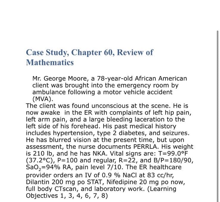 Case Study, Chapter 60, Review of
Mathematics
Mr. George Moore, a 78-year-old African American
client was brought into the emergency room by
ambulance following a motor vehicle accident
(MVA).
The client was found unconscious at the scene. He is
now awake in the ER with complaints of left hip pain,
left arm pain, and a large bleeding laceration to the
left side of his forehead. His past medical history
includes hypertension, type 2 diabetes, and seizures.
He has blurred vision at the present time, but upon
assessment, the nurse documents PERRLA. His weight
is 210 lb, and he has NKA. Vital signs are: T=99.0°F
(37.2°C), P=100 and regular, R=22, and B/P=180/90,
SaO₂=94% RA, pain level 7/10. The ER healthcare
provider orders an IV of 0.9 % NaCl at 83 cc/hr,
Dilantin 200 mg po STAT, Nifedipine 20 mg po now,
full body CTscan, and laboratory work. (Learning
Objectives 1, 3, 4, 6, 7, 8)