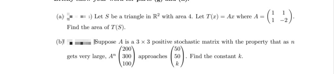 (a)
(b)
5) Let S be a triangle in R2 with area 4. Let T(x) = Ar where A =
Find the area of T(S).
■
Suppose A is a 3 x 3 positive stochastic matrix with the property that as n
200
gets very large, A" 300 approaches
100
50
50
k
(122)
Find the constant k.