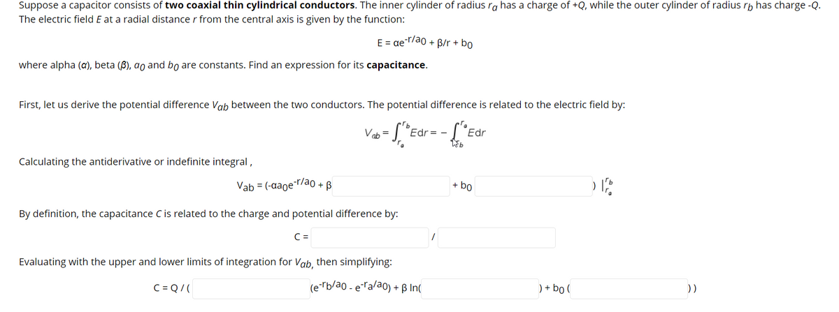Suppose a capacitor consists of two coaxial thin cylindrical conductors. The inner cylinder of radius ra has a charge of +Q, while the outer cylinder of radius rb has charge -Q.
The electric field E at a radial distance r from the central axis is given by the function:
E = ae Trao + B/r + bo
where alpha (a), beta (ß), ao and bo are constants. Find an expression for its capacitance.
First, let us derive the potential difference ab between the two conductors. The potential difference is related to the electric field by:
Vob =
- S *Edr= - ["Edr
Calculating the antiderivative or indefinite integral,
Vab = (-aage"
o-r/ao + B
+ bo
By definition, the capacitance C is related to the charge and potential difference by:
C =
Evaluating with the upper and lower limits of integration for Vab, then simplifying:
C = Q/(
(erb/ao - eralao) + ß In(
) + bo (
))
