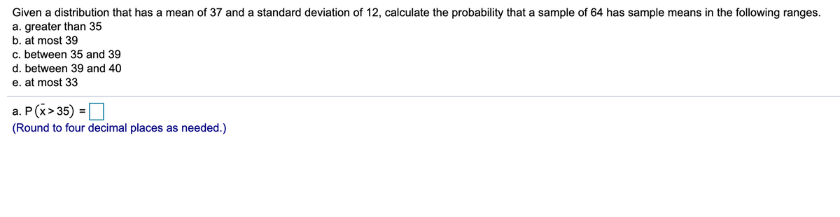 Given a distribution that has a mean of 37 and a standard deviation of 12, calculate the probability that a sample of 64 has sample means in the following ranges.
a. greater than 35
b. at most 39
c. between 35 and 39
d. between 39 and 40
e. at most 33
a. P(x> 35) =
%3D
(Round to four decimal places as needed.)
