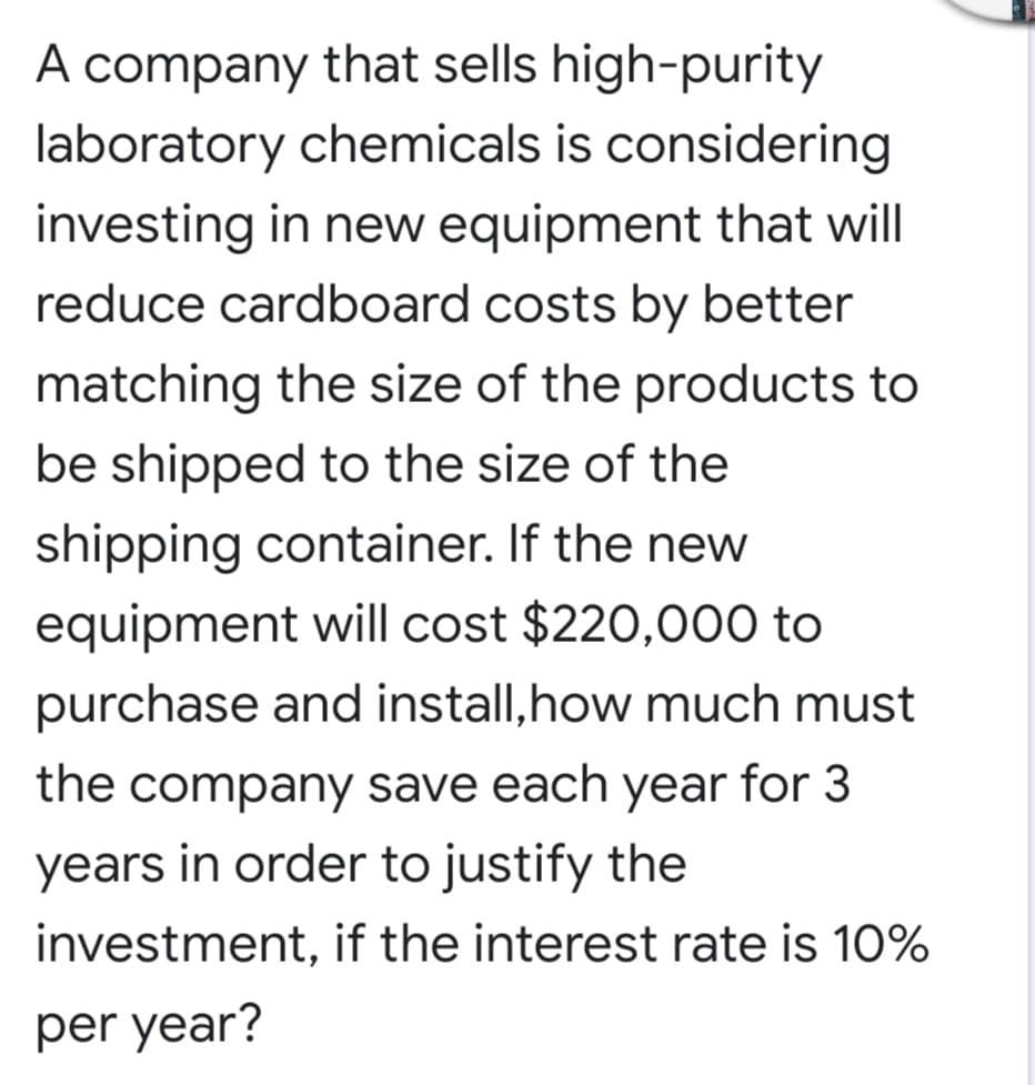 A company that sells high-purity
laboratory chemicals is considering
investing in new equipment that will
reduce cardboard costs by better
matching the size of the products to
be shipped to the size of the
shipping container. If the new
equipment will cost $220,000 to
purchase and install,how much must
the company save each year for 3
years in order to justify the
investment, if the interest rate is 10%
per year?
