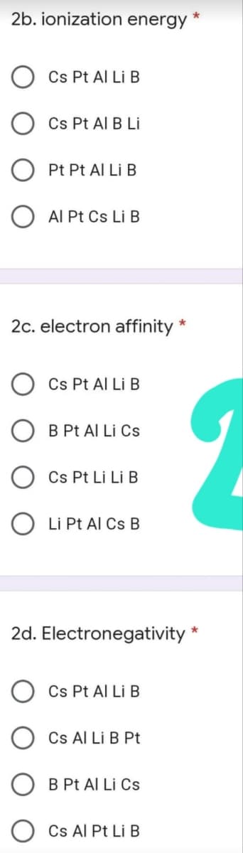 2b. ionization energy
Cs Pt Al Li B
Cs Pt Al B Li
Pt Pt Al Li B
O AI Pt Cs Li B
2c. electron affinity
Cs Pt Al Li B
O B Pt Al Liİ Cs
Cs Pt Li Li B
O Li Pt Al Cs B
2d. Electronegativity *
Cs Pt Al Li B
Cs Al Li B Pt
B Pt Al Li Cs
Cs Al Pt Li B
