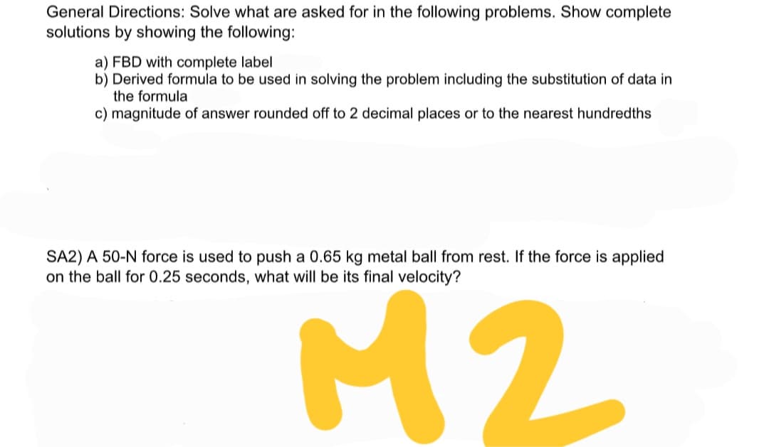 General Directions: Solve what are asked for in the following problems. Show complete
solutions by showing the following:
a) FBD with complete label
b) Derived formula to be used in solving the problem including the substitution of data in
the formula
c) magnitude of answer rounded off to 2 decimal places or to the nearest hundredths
SA2) A 50-N force is used to push a 0.65 kg metal ball from rest. If the force is applied
on the ball for 0.25 seconds, what will be its final velocity?
M2
