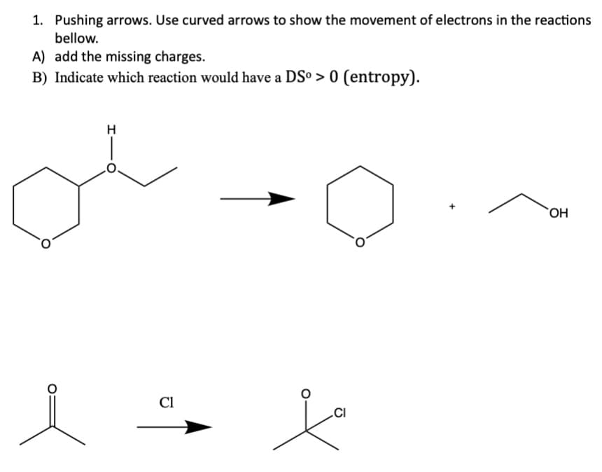 1. Pushing arrows. Use curved arrows to show the movement of electrons in the reactions
bellow.
A) add the missing charges.
B) Indicate which reaction would have a DSº > 0 (entropy).
i
Cl
CI
OH