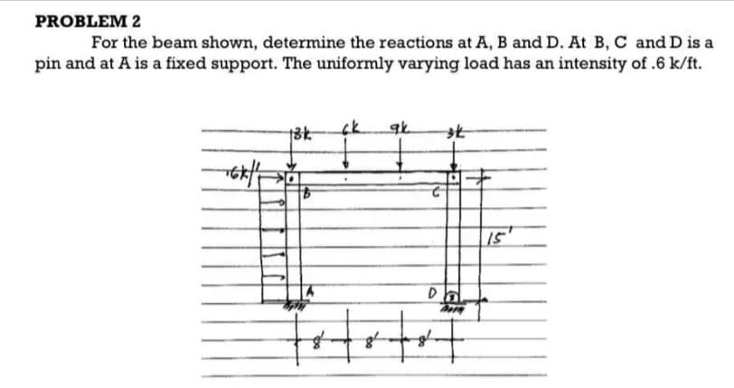 PROBLEM 2
For the beam shown, determine the reactions at A, B and D. At B, C and D is a
pin and at A is a fixed support. The uniformly varying load has an intensity of .6 k/ft.
-6x||
13k
ck ak
st
D
tot