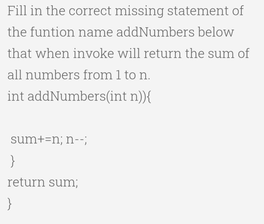 Fill in the correct missing statement of
the funtion name addNumbers below
that when invoke will return the sum of
all numbers from 1 to n.
int addNumbers(int n)){
sum+=n; n--;
}
return sum;
}