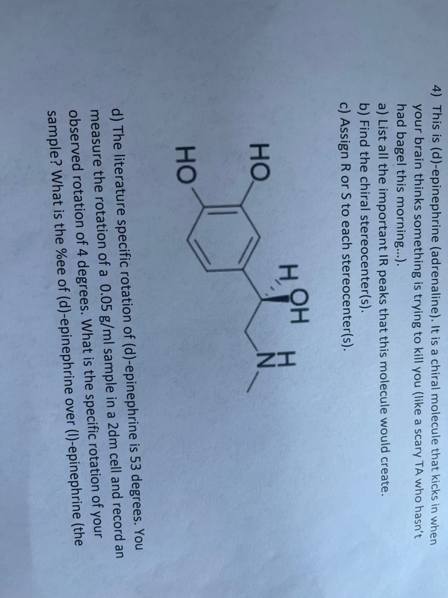 4) This is (d)-epinephrine (adrenaline). It is a chiral molecule that kicks in when
your brain thinks something is trying to kill you (like a scary TA who hasn't
had bagel this morning...).
a) List all the important IR peaks that this molecule would create.
b) Find the chiral stereocenter(s).
c) Assign R or S to each stereocenter(s).
HOH
HO
но
d) The literature specific rotation of (d)-epinephrine is 53 degrees. You
measure the rotation of a 0.05 g/ml sample in a 2dm cell and record an
observed rotation of 4 degrees. What is the specific rotation of your
sample? What is the %ee of (d)-epinephrine over (1)-epinephrine (the
