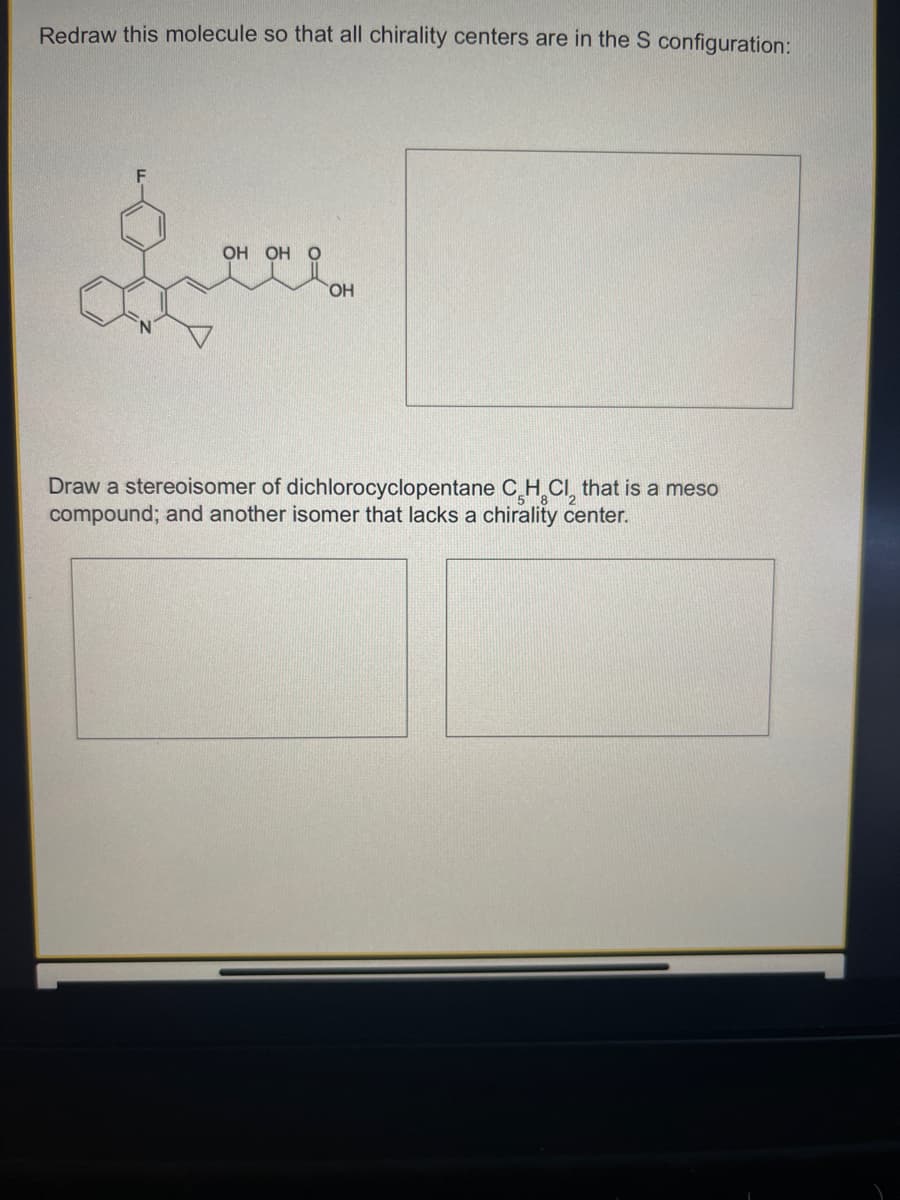 Redraw this molecule so that all chirality centers are in the S configuration:
OH OH O
OH
Draw a stereoisomer of dichlorocyclopentane CH CI, that is a meso
compound; and another isomer that lacks a chirality center.
