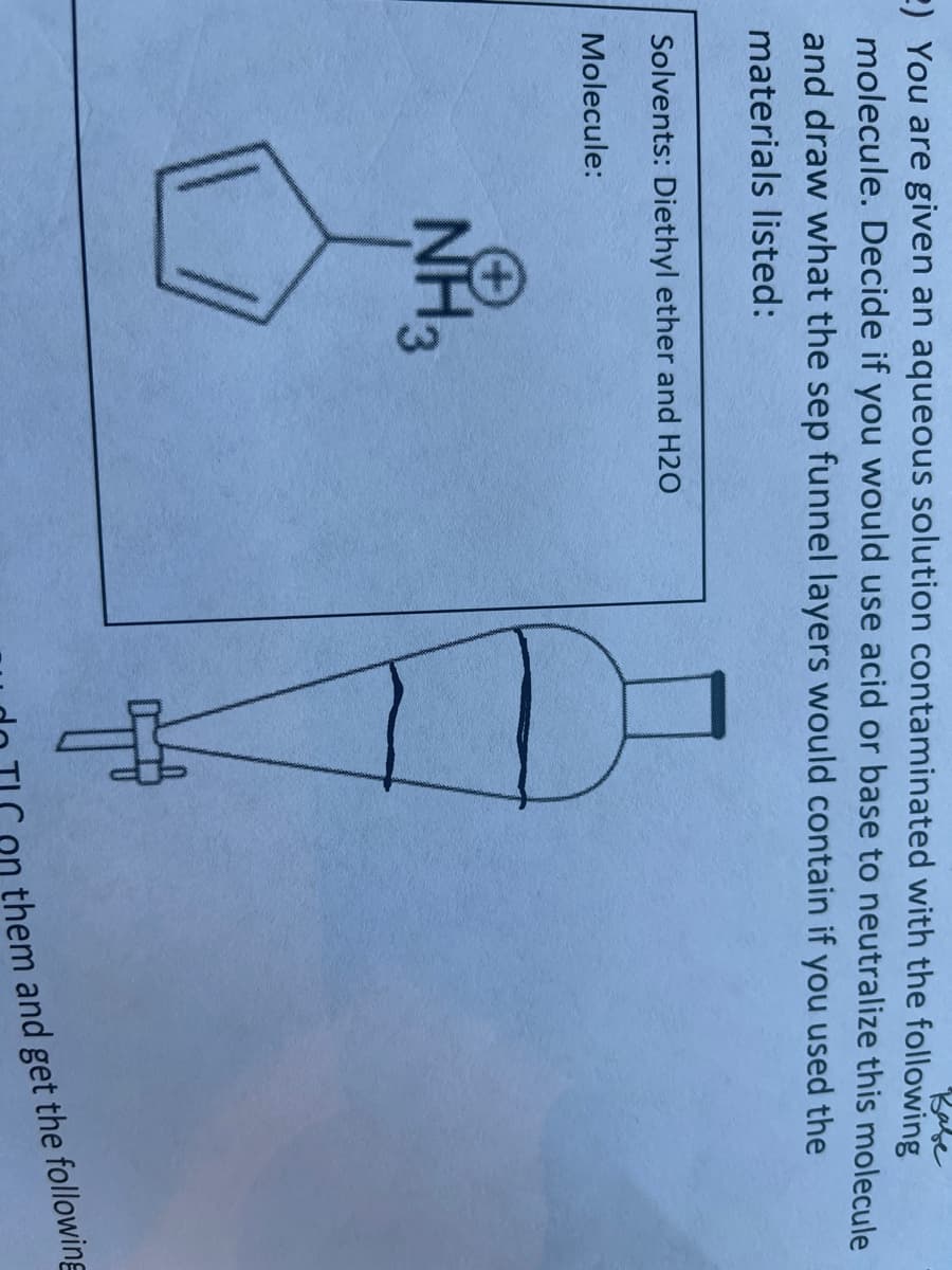 2) You are given an aqueous solution contaminated with the following
Babe
molecule. Decide if you would use acid or base to neutralize this molecule
and draw what the sep funnel layers would contain if you used the
materials listed:
Solvents: Diethyl ether and H2O
Molecule:
NH3
them and get the following
