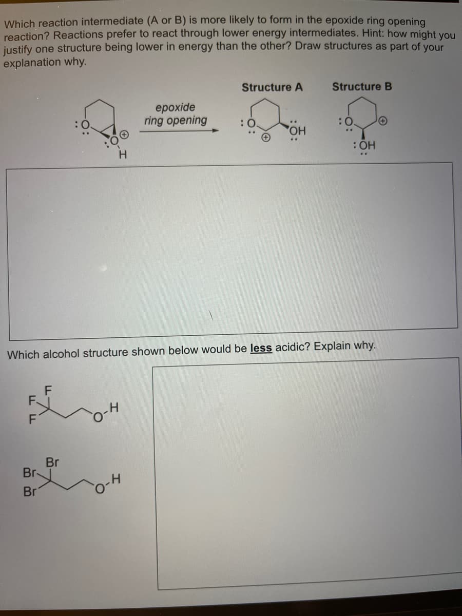 Which reaction intermediate (A or B) is more likely to form in the epoxide ring opening
reaction? Reactions prefer to react through lower energy intermediates. Hint: how might you
justify one structure being lower in energy than the other? Draw structures as part of your
explanation why.
Structure A
Structure B
ерoxide
ring opening
HO,
: ОН
Which alcohol structure shown below would be less acidic? Explain why.
F
F.
Br
Br
Br
