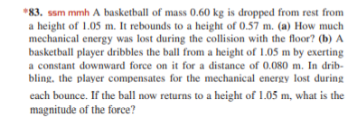 *83. ssm mmh A basketball of mass 0.60 kg is dropped from rest from
a height of 1.05 m. It rebounds to a height of 0.57 m. (a) How much
mechanical energy was lost during the collision with the floor? (b) A
basketball player dribbles the ball from a height of 1.05 m by exerting
a constant downward force on it for a distance of 0.080 m. In drib-
bling, the player compensates for the mechanical energy lost during
each bounce. If the ball now returns to a height of 1.05 m, what is the
magnitude of the force?
