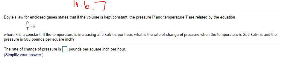 Boyle's law for enclosed gases states that if the volume is kept constant, the pressure P and temperature T are related by the equation
P
where k is a constant. If the temperature is increasing at 3 kelvins per hour, what is the rate of change of pressure when the temperature is 250 kelvins and the
pressure is 500 pounds per square inch?
pounds per square inch per hour.
The rate of change of pressure is
(Simplify your answer.)
