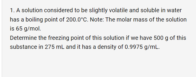 1. A solution considered to be slightly volatile and soluble in water
has a boiling point of 200.0°C. Note: The molar mass of the solution
is 65 g/mol.
Determine the freezing point of this solution if we have 500 g of this
substance in 275 mL and it has a density of 0.9975 g/mL.

