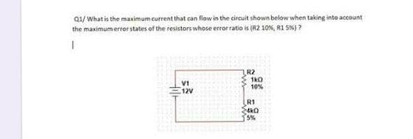 Q1/ What is the maximum current that can flow in the circuit shown below when taking into account
the maximum errer states of the resistors whose error ratio is (R2 10%, RI S%) ?
R2
1kO
10%
V1
12V
R1
4k0
5%
