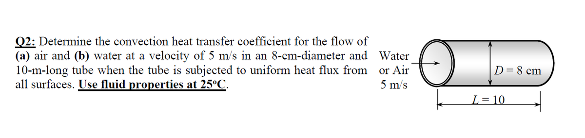 Q2: Determine the convection heat transfer coefficient for the flow of
(a) air and (b) water at a velocity of 5 m/s in an 8-cm-diameter and Water
10-m-long tube when the tube is subjected to uniform heat flux from
all surfaces. Use fluid properties at 25°C.
or Air
5 m/s
D=8 cm
L= 10
