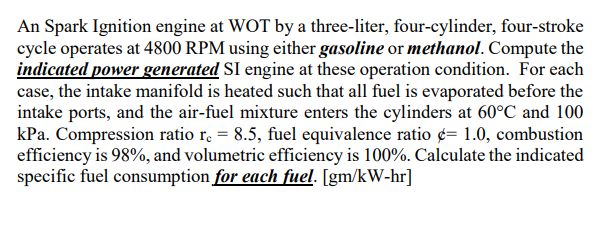 An Spark Ignition engine at WOT by a three-liter, four-cylinder, four-stroke
cycle operates at 4800 RPM using either gasoline or methanol. Compute the
indicated power generated SI engine at these operation condition. For each
case, the intake manifold is heated such that all fuel is evaporated before the
intake ports, and the air-fuel mixture enters the cylinders at 60°C and 100
kPa. Compression ratio r. = 8.5, fuel equivalence ratio ¢= 1.0, combustion
efficiency is 98%, and volumetric efficiency is 100%. Calculate the indicated
specific fuel consumption for each fuel. [gm/kW-hr]
