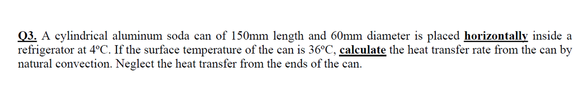 Q3. A cylindrical aluminum soda can of 150mm length and 60mm diameter is placed horizontally inside a
refrigerator at 4°C. If the surface temperature of the can is 36°C, calculate the heat transfer rate from the can by
natural convection. Neglect the heat transfer from the ends of the can.
