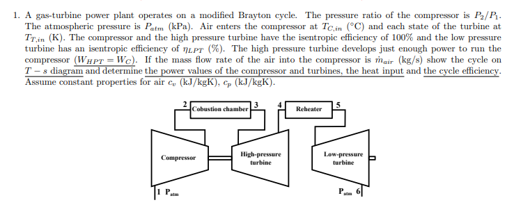 1. A gas-turbine power plant operates on a modified Brayton cycle. The pressure ratio of the compressor is P2/P.
The atmospheric pressure is Patm (kPa). Air enters the compresor at Tc.in (°C) and each state of the turbine at
Trin (K). The compressor and the high pressure turbine have the isentropic efficiency of 100% and the low pressure
turbine has an isentropic efficiency of 7LPT (%). The high pressure turbine develops just enough power to run the
compressor (WHPT = Wc). If the mass flow rate of the air into the compressor is mair (kg/s) show the cycle on
T - s diagram and determine the power values of the compressor and turbines, the heat input and the cycle efficiency.
Assume constant properties for air c, (kJ/kgK), cp (kJ/kgK).
Cobustion chamber
Reheater
High-pressure
turbine
Low-pressure
turbine
Compressor
atm
atm
