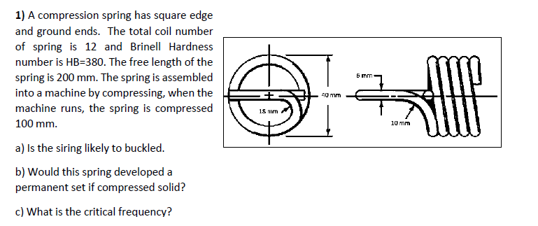 1) A compression spring has square edge
and ground ends. The total coil number
of spring is 12 and Brinell Hardness
number is HB=380. The free length of the
spring is 200 mm. The spring is assembled
into a machine by compressing, when the
machine runs, the spring is compressed
6 mm-
40 mm
18 mm
100 mm.
10 mm
a) Is the siring likely to buckled.
b) Would this spring developed a
permanent set if compressed solid?
c) What is the critical frequency?
