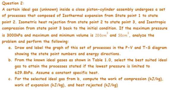 Question 2:
A certain ideal gas (unknown) inside a close piston-cylinder assembly undergoes a set
of processes that composed of Isothermal expansion from State point 1 to state
point 2. Isometric heat rejection from state point 2 to state point 3, and Isentropic
compression from state point 3 back to the initial condition. If the maximum pressure
is 3000kPa and maximum and minimum volume is 200cm' and 50cm', analyze the
problem and perform the following:
a. Draw and label the graph of this set of processes in the P-V and T-S diagram
showing the state point numbers and energy directions.
b. From the known ideal gases as shown in Table 1.0, select the best suited ideal
gas to attain the processes stated if the lowest pressure is limited to
629.8kPa. Assume a constant specific heat.
c. For the selected ideal gas from b, compute the work of compression (kJ/kg),
work of expansion (kJ/kg), and heat rejected (kJ/kg)
