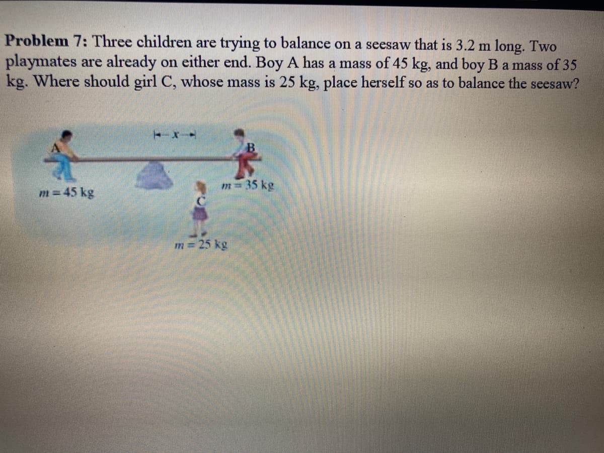 Problem 7: Three children are trying to balance on a seesaw that is 3.2 m long. Two
playmates are already on either end. Boy A has a mass of 45 kg, and boy B a mass of 35
kg. Where should girl C, whose mass is 25 kg, place herself so as to balance the seesaw?
m = 45 kg
TXI
m = 35 kg
m = 25 kg