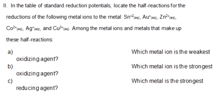 II. In the table of standard reduction potentials, locate the half-reactions for the
reductions of the following metal ions to the metal: Sn*?a0), Au*e), Zn²*a),
Co?"a), Ag*), and Cu² ta9). Among the metal ions and metals that make up
these half-reactions:
a)
oxidizing agent?
b)
oxidizing agent?
c)
reducing agent?
Which metal ion is the weakest
Which metal ion is the strongest
Which metal is the strongest
