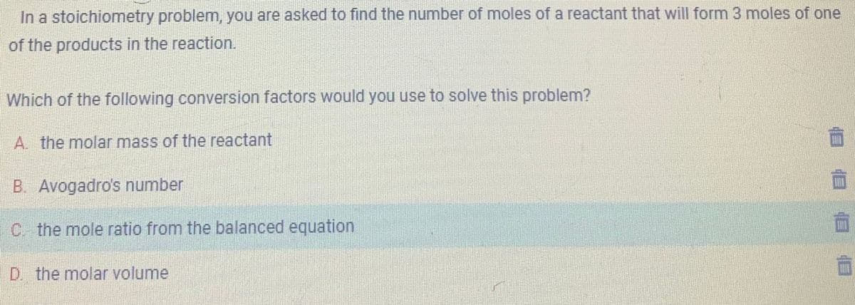 In a stoichiometry problem, you are asked to find the number of moles of a reactant that will form 3 moles of one
of the products in the reaction.
Which of the following conversion factors would you use to solve this problem?
A. the molar mass of the reactant
B. Avogadro's number
C. the mole ratio from the balanced equation
D. the molar volume