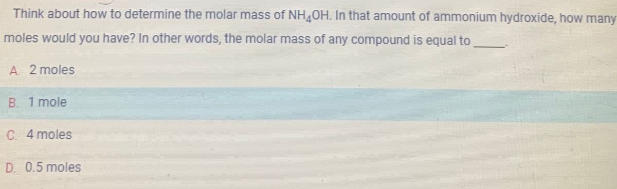 Think about how to determine the molar mass of NH₂OH. In that amount of ammonium hydroxide, how many
moles would you have? In other words, the molar mass of any compound is equal to
A. 2 moles
B. 1 mole
C. 4 moles
D. 0.5 moles