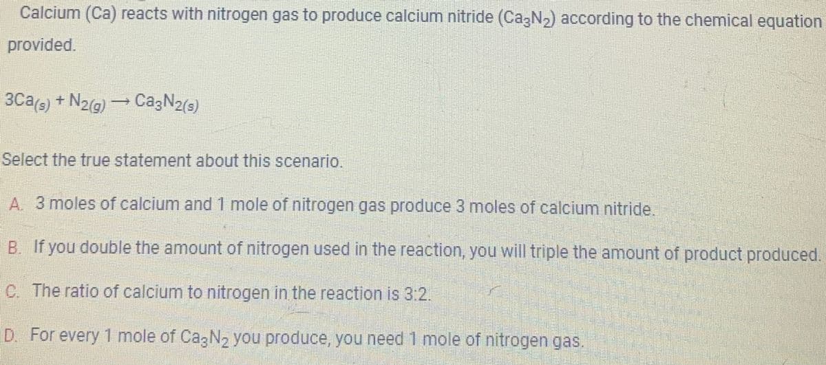 Calcium (Ca) reacts with nitrogen gas to produce calcium nitride (Ca3N₂) according to the chemical equation
provided.
3Ca(s) + N₂(g) → Ca3N₂(s)
Select the true statement about this scenario.
A. 3 moles of calcium and 1 mole of nitrogen gas produce 3 moles of calcium nitride.
B. If you double the amount of nitrogen used in the reaction, you will triple the amount of product produced.
C. The ratio of calcium to nitrogen in the reaction is 3:2.
D. For every 1 mole of Ca3N₂ you produce, you need 1 mole of nitrogen gas.