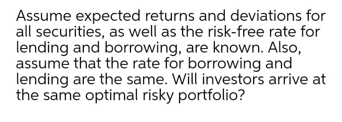 Assume expected returns and deviations for
all securities, as well as the risk-free rate for
lending and borrowing, are known. Also,
assume that the rate for borrowing and
lending are the same. Will investors arrive at
the same optimal risky portfolio?
