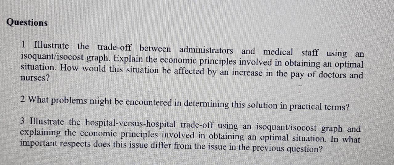 1 Illustrate the trade-off between administrators and medical staff using an
isoquant/isocost graph. Explain the economic principles involved in obtaining an optimal
situation. How would this situation be affected by an increase in the pay of doctors and
nurses?
