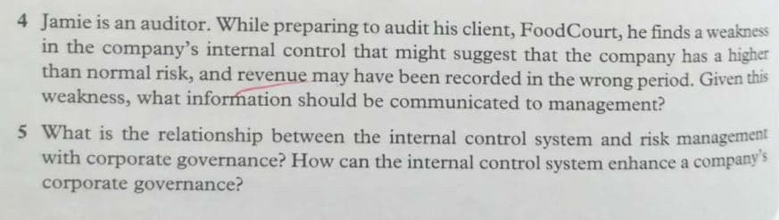 4 Jamie is an auditor. While preparing to audit his client, FoodCourt, he finds a weakness
in the company's internal control that might suggest that the company has a higher
than normal risk, and revenue may have been recorded in the wrong period. Given this
weakness, what information should be communicated to management?
5 What is the relationship between the internal control system and risk management
with corporate governance? How can the internal control system enhance a company s
corporate governance?
