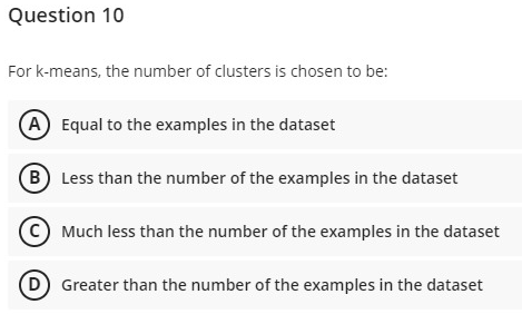 Question 10
For k-means, the number of clusters is chosen to be:
A Equal to the examples in the dataset
B Less than the number of the examples in the dataset
(c) Much less than the number of the examples in the dataset
(D Greater than the number of the examples in the dataset
