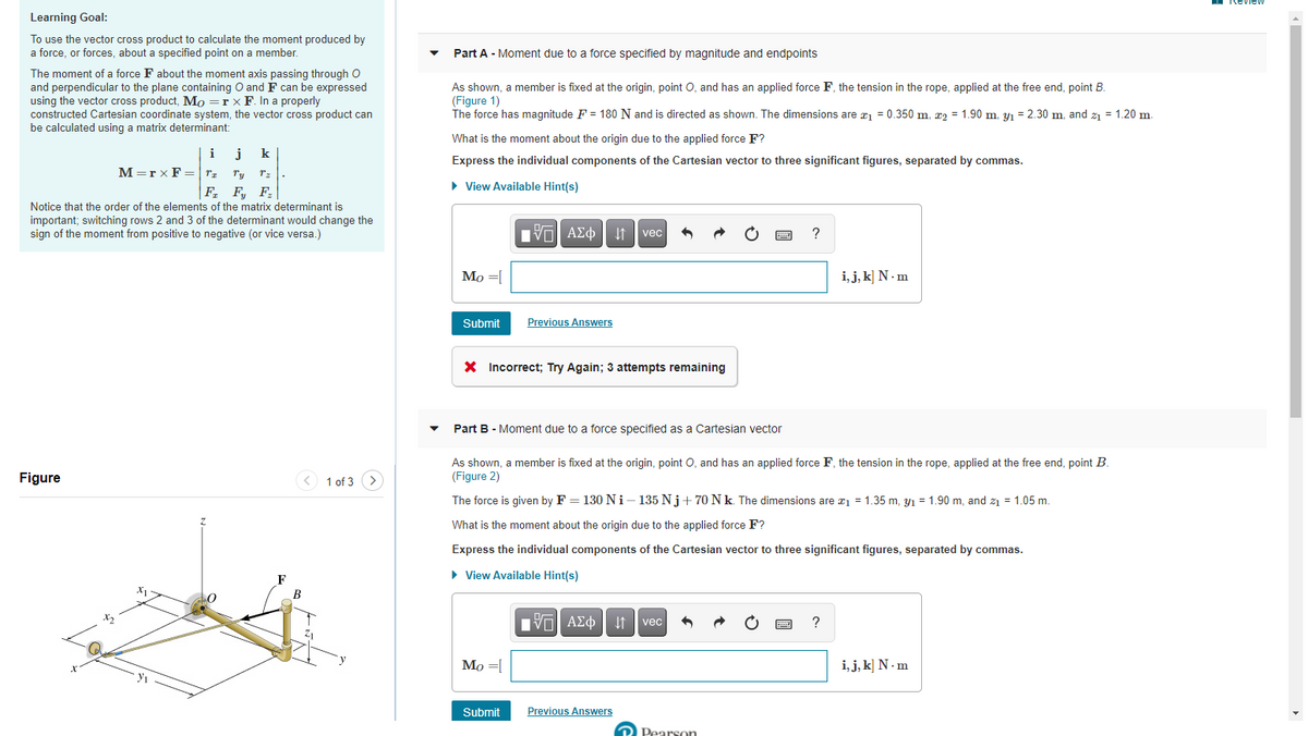 Learning Goal:
To use the vector cross product to calculate the moment produced by
a force, or forces, about a specified point on a member.
Part A - Moment due to a force specified by magnitude and endpoints
The moment of a force F about the moment axis passing through O
and perpendicular to the plane containing O and F can be expressed
using the vector cross product, Mo =r x F. In a properly
constructed Cartesian coordinate system, the vector cross product can
be calculated using a matrix determinant:
As shown, a member is fixed at the origin, point O, and has an applied force F, the tension in the rope, applied at the free end, point B.
(Figure 1)
The force has magnitude F = 180 N and is directed as shown. The dimensions are ¤1 = 0.350 m, x2 = 1.90 m, y1 = 2.30 m, and z1 = 1.20 m.
What is the moment about the origin due to the applied force F?
j
M=r x F =|rz
i
k
Express the individual components of the Cartesian vector to three significant figures, separated by commas.
Ty
Tz
F, F, F:
• View Available Hint(s)
Notice that the order of the elements of the matrix determinant is
important; switching rows 2 and 3 of the determinant would change the
sign of the moment from positive to negative (or vice versa.)
I vec
?
Mo =[
i, j, k] N · m
Submit
Previous Answers
X Incorrect; Try Again; 3 attempts remaining
Part B - Moment due to a force specified as a Cartesian vector
As shown, a member is fixed at the origin, point O, and has an applied force F, the tension in the rope, applied at the free end, point B.
(Figure 2)
Figure
< 1 of 3 >
The force is given by F = 130NI- 135 Nj+ 70 Nk. The dimensions are ¤1 = 1.35 m, y1 = 1.90 m, and z = 1.05 m.
What is the moment about the origin due to the applied force F?
Express the individual components of the Cartesian vector to three significant figures, separated by commas.
• View Available Hint(s)
vec
Mo =|
i, j, k] N · m
Submit
Previous Answers
D Pearson
