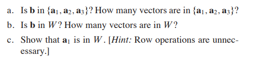 a. Is b in {a1, a2, a3}? How many vectors are in {a1, a2, a3}?
b. Is b in W? How many vectors are in W?
c. Show that a¡ is in W. [Hint: Row operations are unnec-
essary.]
