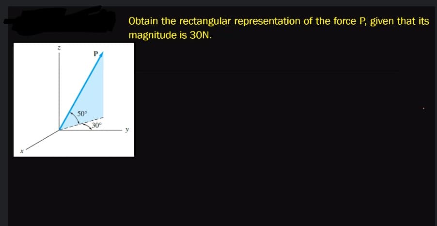 Obtain the rectangular representation of the force P, given that its
magnitude is 30N.
P
50°
30°
